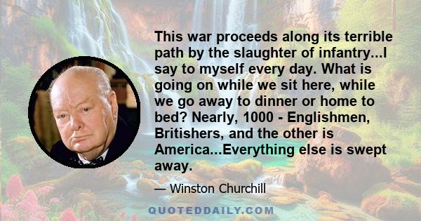 This war proceeds along its terrible path by the slaughter of infantry...I say to myself every day. What is going on while we sit here, while we go away to dinner or home to bed? Nearly, 1000 - Englishmen, Britishers,