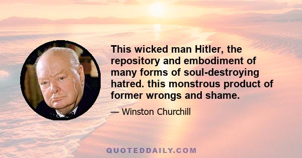 This wicked man Hitler, the repository and embodiment of many forms of soul-destroying hatred. this monstrous product of former wrongs and shame.