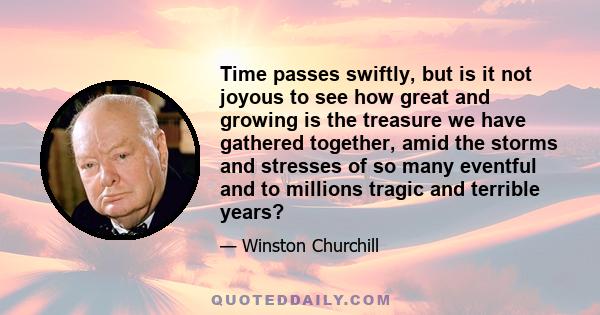 Time passes swiftly, but is it not joyous to see how great and growing is the treasure we have gathered together, amid the storms and stresses of so many eventful and to millions tragic and terrible years?