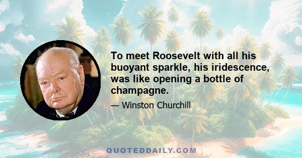 To meet Roosevelt with all his buoyant sparkle, his iridescence, was like opening a bottle of champagne.