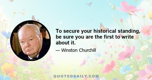 To secure your historical standing, be sure you are the first to write about it.