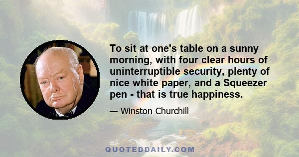 To sit at one's table on a sunny morning, with four clear hours of uninterruptible security, plenty of nice white paper, and a Squeezer pen - that is true happiness.