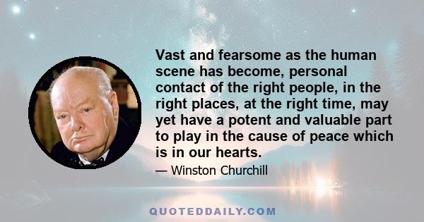 Vast and fearsome as the human scene has become, personal contact of the right people, in the right places, at the right time, may yet have a potent and valuable part to play in the cause of peace which is in our hearts.