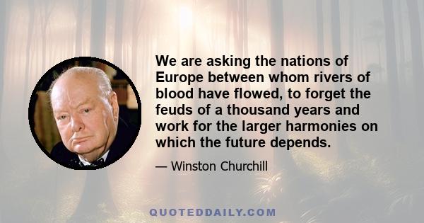 We are asking the nations of Europe between whom rivers of blood have flowed, to forget the feuds of a thousand years and work for the larger harmonies on which the future depends.