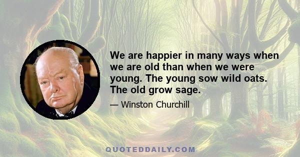 We are happier in many ways when we are old than when we were young. The young sow wild oats. The old grow sage.