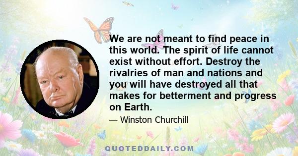 We are not meant to find peace in this world. The spirit of life cannot exist without effort. Destroy the rivalries of man and nations and you will have destroyed all that makes for betterment and progress on Earth.