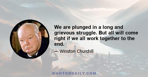 We are plunged in a long and grievous struggle. But all will come right if we all work together to the end.