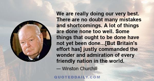 We are really doing our very best. There are no doubt many mistakes and shortcomings. A lot of things are done none too well. Some things that ought to be done have not yet been done...[But Britain's effort has] justly