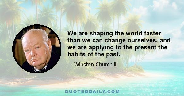 We are shaping the world faster than we can change ourselves, and we are applying to the present the habits of the past.