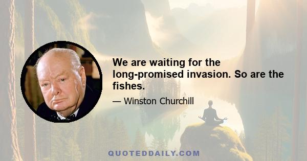 We are waiting for the long-promised invasion. So are the fishes.