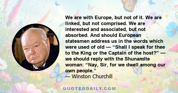 We are with Europe, but not of it. We are linked, but not comprised. We are interested and associated, but not absorbed. And should European statesmen address us in the words which were used of old — “Shall I speak for