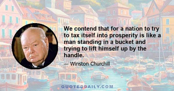 We contend that for a nation to try to tax itself into prosperity is like a man standing in a bucket and trying to lift himself up by the handle.