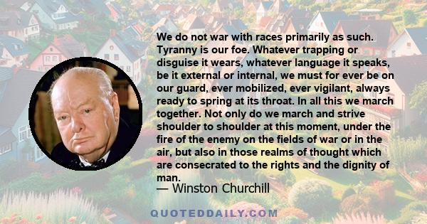 We do not war with races primarily as such. Tyranny is our foe. Whatever trapping or disguise it wears, whatever language it speaks, be it external or internal, we must for ever be on our guard, ever mobilized, ever