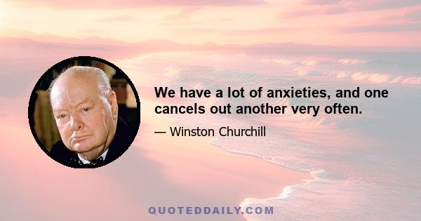 We have a lot of anxieties, and one cancels out another very often.