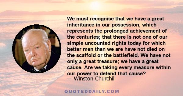 We must recognise that we have a great inheritance in our possession, which represents the prolonged achievement of the centuries; that there is not one of our simple uncounted rights today for which better men than we