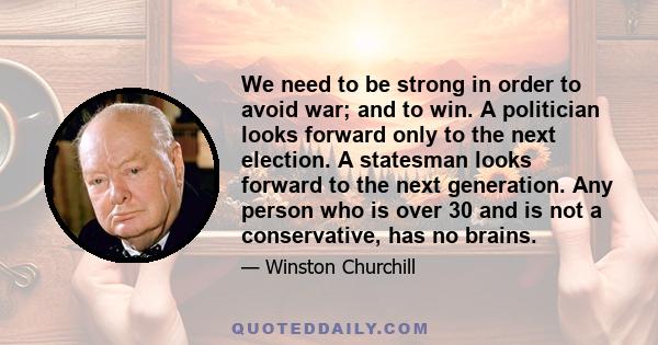 We need to be strong in order to avoid war; and to win. A politician looks forward only to the next election. A statesman looks forward to the next generation. Any person who is over 30 and is not a conservative, has no 