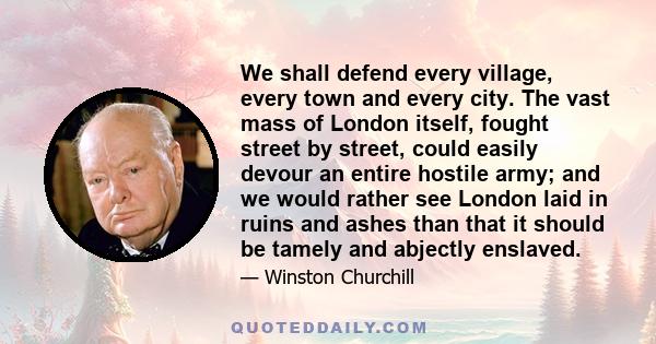 We shall defend every village, every town and every city. The vast mass of London itself, fought street by street, could easily devour an entire hostile army; and we would rather see London laid in ruins and ashes than