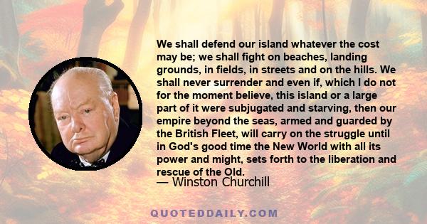 We shall defend our island whatever the cost may be; we shall fight on beaches, landing grounds, in fields, in streets and on the hills. We shall never surrender and even if, which I do not for the moment believe, this