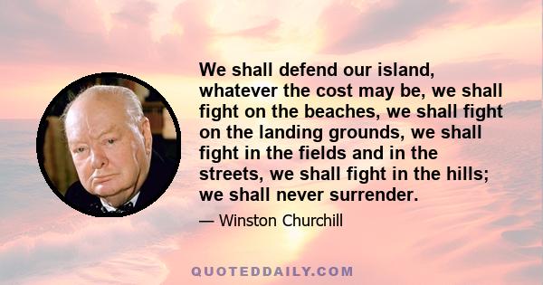 We shall defend our island, whatever the cost may be, we shall fight on the beaches, we shall fight on the landing grounds, we shall fight in the fields and in the streets, we shall fight in the hills; we shall never