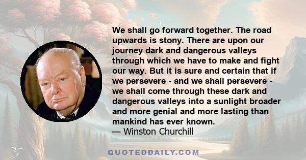 We shall go forward together. The road upwards is stony. There are upon our journey dark and dangerous valleys through which we have to make and fight our way. But it is sure and certain that if we persevere - and we