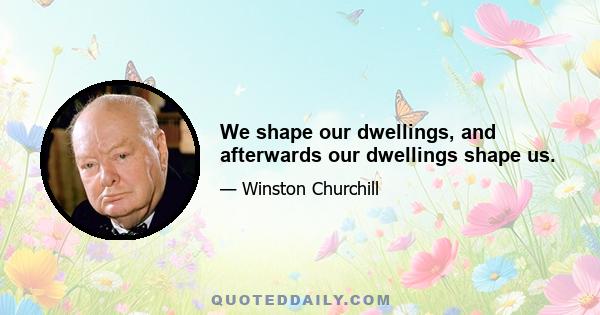 We shape our dwellings, and afterwards our dwellings shape us.