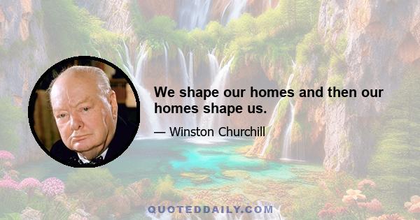 We shape our homes and then our homes shape us.