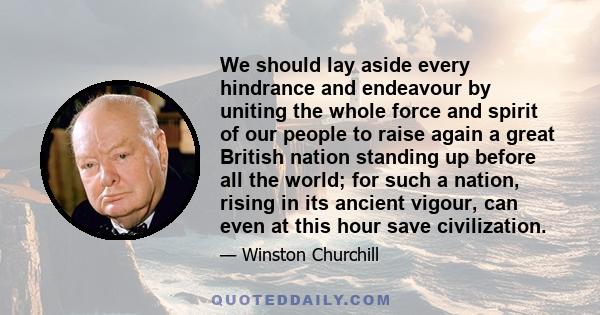 We should lay aside every hindrance and endeavour by uniting the whole force and spirit of our people to raise again a great British nation standing up before all the world; for such a nation, rising in its ancient