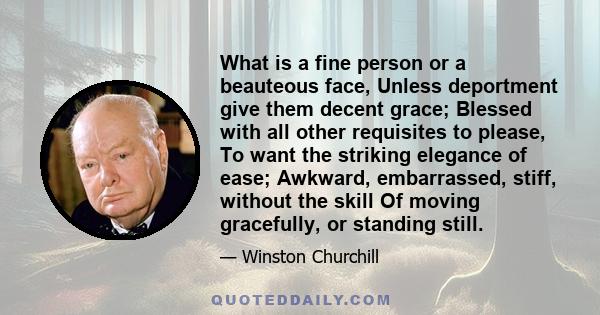 What is a fine person or a beauteous face, Unless deportment give them decent grace; Blessed with all other requisites to please, To want the striking elegance of ease; Awkward, embarrassed, stiff, without the skill Of