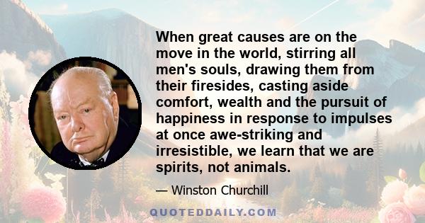 When great causes are on the move in the world, stirring all men's souls, drawing them from their firesides, casting aside comfort, wealth and the pursuit of happiness in response to impulses at once awe-striking and