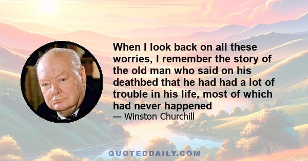 When I look back on all these worries, I remember the story of the old man who said on his deathbed that he had had a lot of trouble in his life, most of which had never happened