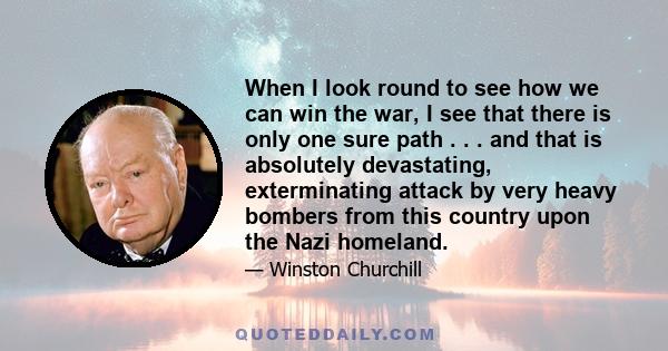 When I look round to see how we can win the war, I see that there is only one sure path . . . and that is absolutely devastating, exterminating attack by very heavy bombers from this country upon the Nazi homeland.