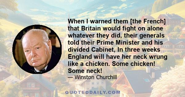 When I warned them [the French] that Britain would fight on alone whatever they did, their generals told their Prime Minister and his divided Cabinet, In three weeks England will have her neck wrung like a chicken. Some 