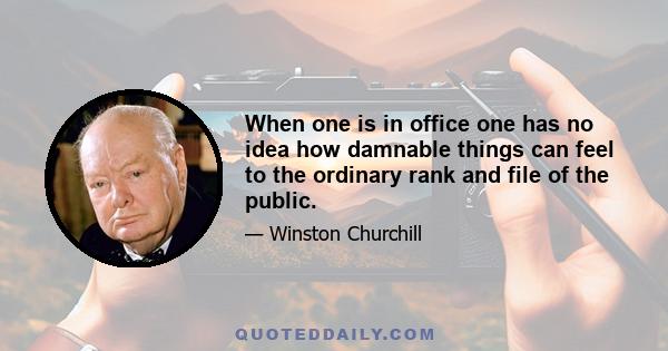 When one is in office one has no idea how damnable things can feel to the ordinary rank and file of the public.