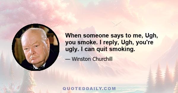 When someone says to me, Ugh, you smoke. I reply, Ugh, you're ugly. I can quit smoking.