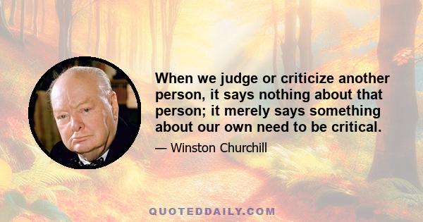 When we judge or criticize another person, it says nothing about that person; it merely says something about our own need to be critical.