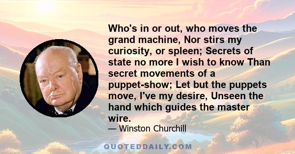 Who's in or out, who moves the grand machine, Nor stirs my curiosity, or spleen; Secrets of state no more I wish to know Than secret movements of a puppet-show; Let but the puppets move, I've my desire, Unseen the hand