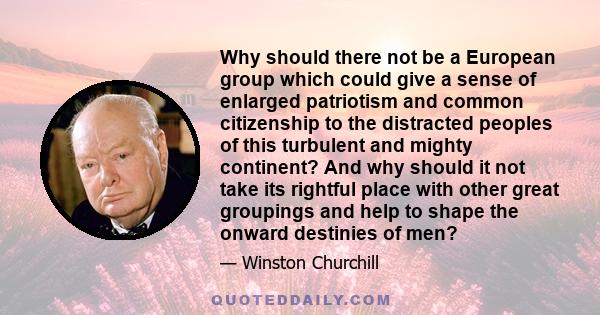 Why should there not be a European group which could give a sense of enlarged patriotism and common citizenship to the distracted peoples of this turbulent and mighty continent? And why should it not take its rightful