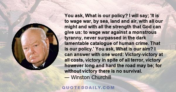 You ask, What is our policy? I will say; 'It is to wage war, by sea, land and air, with all our might and with all the strength that God can give us: to wage war against a monstrous tyranny, never surpassed in the dark