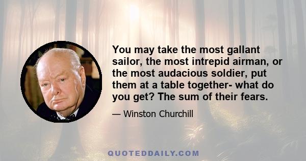 You may take the most gallant sailor, the most intrepid airman, or the most audacious soldier, put them at a table together- what do you get? The sum of their fears.