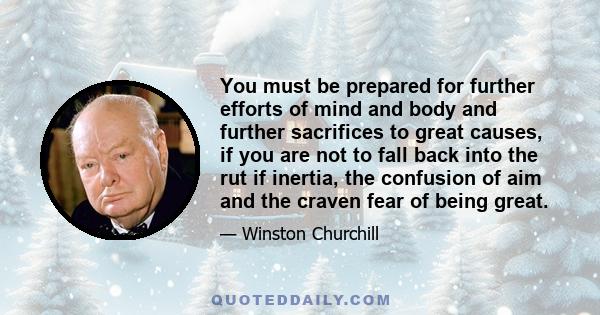 You must be prepared for further efforts of mind and body and further sacrifices to great causes, if you are not to fall back into the rut if inertia, the confusion of aim and the craven fear of being great.