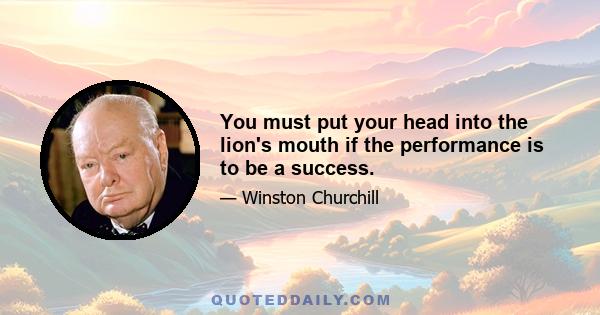 You must put your head into the lion's mouth if the performance is to be a success.