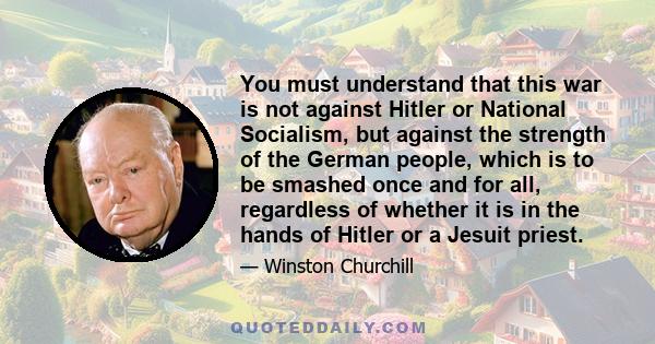 You must understand that this war is not against Hitler or National Socialism, but against the strength of the German people, which is to be smashed once and for all, regardless of whether it is in the hands of Hitler