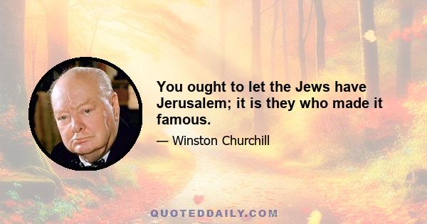 You ought to let the Jews have Jerusalem; it is they who made it famous.