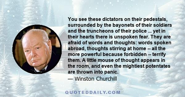 You see these dictators on their pedestals, surrounded by the bayonets of their soldiers and the truncheons of their police ... yet in their hearts there is unspoken fear. They are afraid of words and thoughts: words