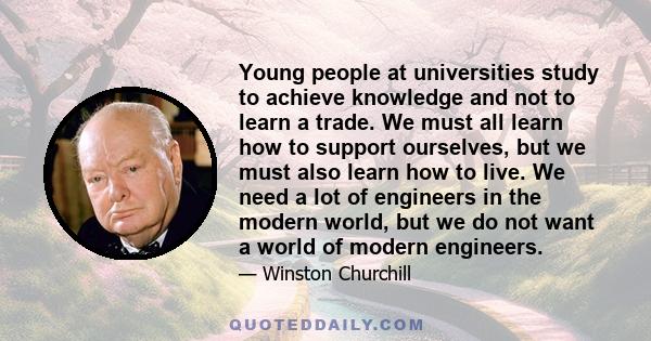 Young people at universities study to achieve knowledge and not to learn a trade. We must all learn how to support ourselves, but we must also learn how to live. We need a lot of engineers in the modern world, but we do 