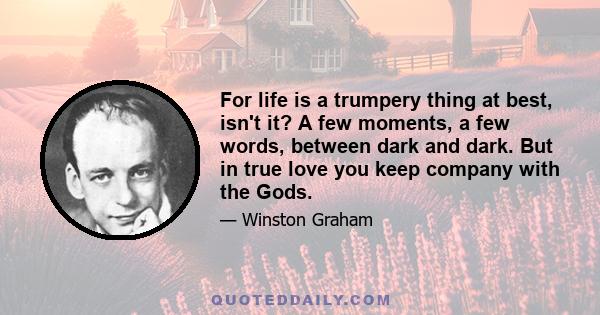 For life is a trumpery thing at best, isn't it? A few moments, a few words, between dark and dark. But in true love you keep company with the Gods.