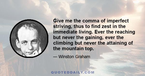 Give me the comma of imperfect striving, thus to find zest in the immediate living. Ever the reaching but never the gaining, ever the climbing but never the attaining of the mountain top.