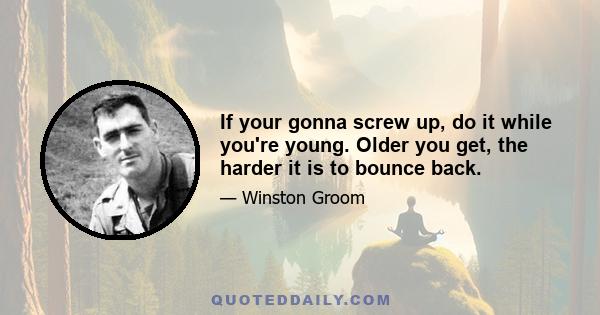 If your gonna screw up, do it while you're young. Older you get, the harder it is to bounce back.