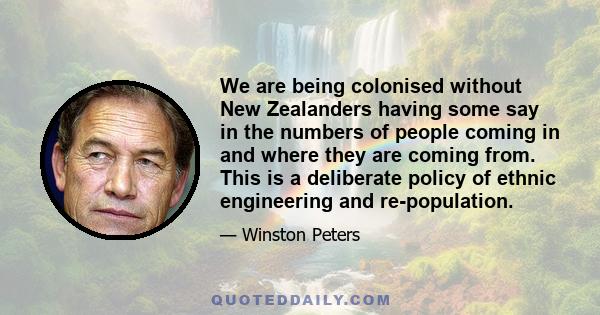 We are being colonised without New Zealanders having some say in the numbers of people coming in and where they are coming from. This is a deliberate policy of ethnic engineering and re-population.