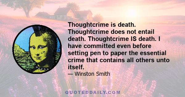 Thoughtcrime is death. Thoughtcrime does not entail death. Thoughtcrime IS death. I have committed even before setting pen to paper the essential crime that contains all others unto itself.